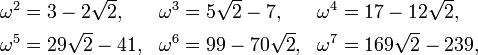 
\begin{align}
\omega^2& = 3 - 2\sqrt{2}, & \omega^3& = 5\sqrt{2} - 7, & \omega^4& = 17 - 12\sqrt{2}, \\
\omega^5& = 29\sqrt{2}-41, & \omega^6& = 99 - 70\sqrt{2}, & \omega^7& = 169\sqrt{2} - 239, \,
\end{align}
